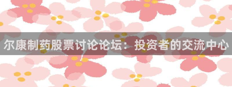 九游会老哥俱乐部社区论坛：尔康制药股票讨论论坛：投资者的交流中心