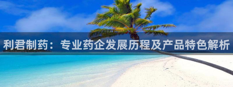 九游会老哥俱乐部官网：利君制药：专业药企发展历程及产品特色解析