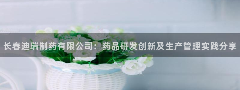 九游老哥俱乐部官网登录：长春迪瑞制药有限公司：药品研发创新及生产管理实践分享